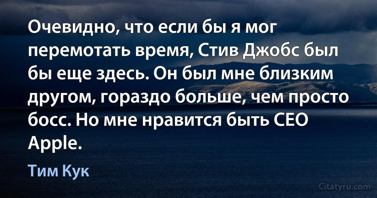 Очевидно, что если бы я мог перемотать время, Стив Джобс был бы еще здесь. Он был мне близким другом, гораздо больше, чем просто босс. Но мне нравится быть CEO Apple. (Тим Кук)