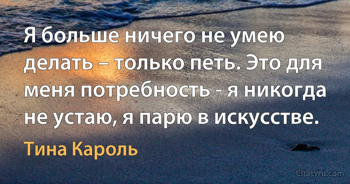 Я больше ничего не умею делать – только петь. Это для меня потребность - я никогда не устаю, я парю в искусстве. (Тина Кароль)