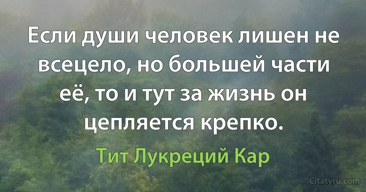 Если души человек лишен не всецело, но большей части её, то и тут за жизнь он цепляется крепко. (Тит Лукреций Кар)