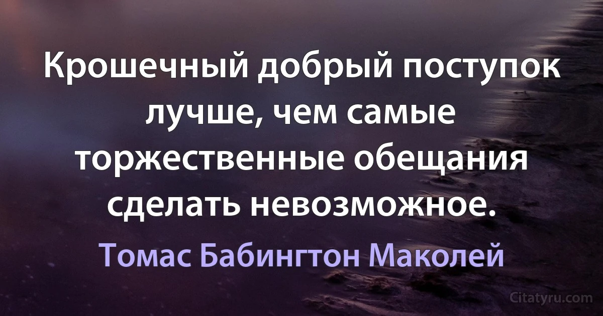 Крошечный добрый поступок лучше, чем самые торжественные обещания сделать невозможное. (Томас Бабингтон Маколей)