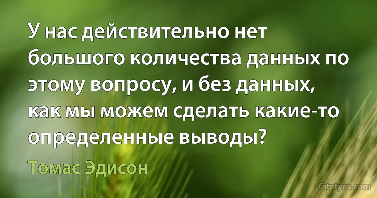 У нас действительно нет большого количества данных по этому вопросу, и без данных, как мы можем сделать какие-то определенные выводы? (Томас Эдисон)