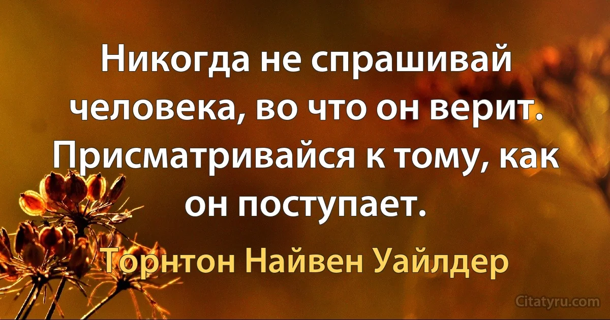 Никогда не спрашивай человека, во что он верит. Присматривайся к тому, как он поступает. (Торнтон Найвен Уайлдер)