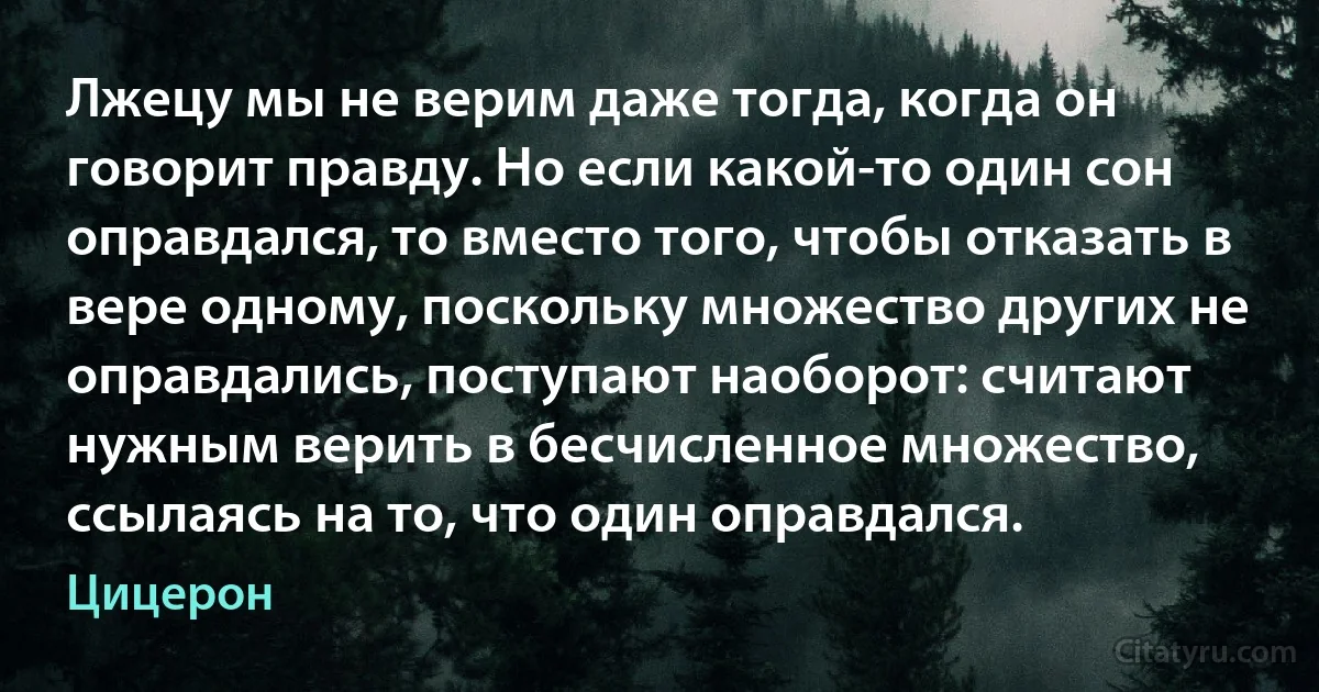 Лжецу мы не верим даже тогда, когда он говорит правду. Но если какой-то один сон оправдался, то вместо того, чтобы отказать в вере одному, поскольку множество других не оправдались, поступают наоборот: считают нужным верить в бесчисленное множество, ссылаясь на то, что один оправдался. (Цицерон)