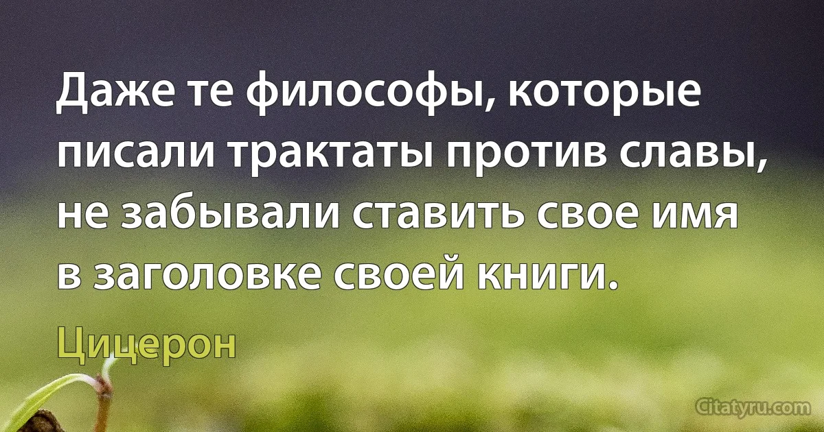 Даже те философы, которые писали трактаты против славы, не забывали ставить свое имя в заголовке своей книги. (Цицерон)