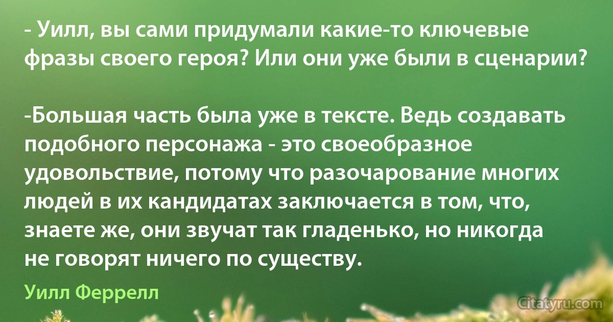 - Уилл, вы сами придумали какие-то ключевые фразы своего героя? Или они уже были в сценарии?

-Большая часть была уже в тексте. Ведь создавать подобного персонажа - это своеобразное удовольствие, потому что разочарование многих людей в их кандидатах заключается в том, что, знаете же, они звучат так гладенько, но никогда не говорят ничего по существу. (Уилл Феррелл)