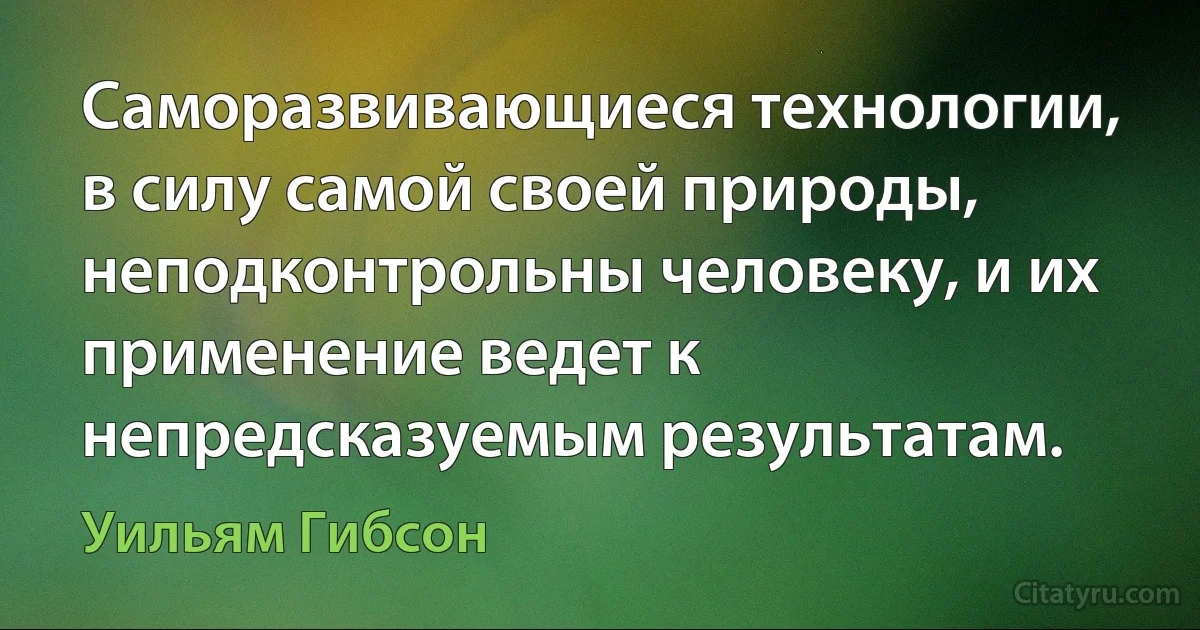 Саморазвивающиеся технологии, в силу самой своей природы, неподконтрольны человеку, и их применение ведет к непредсказуемым результатам. (Уильям Гибсон)