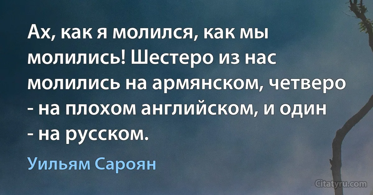 Ах, как я молился, как мы молились! Шестеро из нас молились на армянском, четверо - на плохом английском, и один - на русском. (Уильям Сароян)