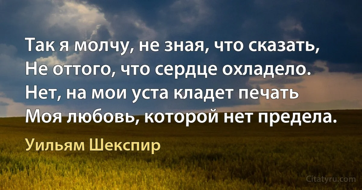 Так я молчу, не зная, что сказать,
Не оттого, что сердце охладело.
Нет, на мои уста кладет печать
Моя любовь, которой нет предела. (Уильям Шекспир)