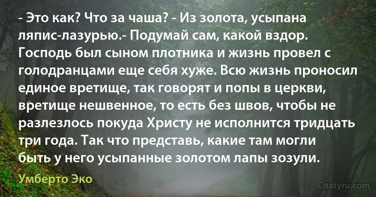 - Это как? Что за чаша? - Из золота, усыпана ляпис-лазурью.- Подумай сам, какой вздор. Господь был сыном плотника и жизнь провел с голодранцами еще себя хуже. Всю жизнь проносил единое вретище, так говорят и попы в церкви, вретище нешвенное, то есть без швов, чтобы не разлезлось покуда Христу не исполнится тридцать три года. Так что представь, какие там могли быть у него усыпанные золотом лапы зозули. (Умберто Эко)