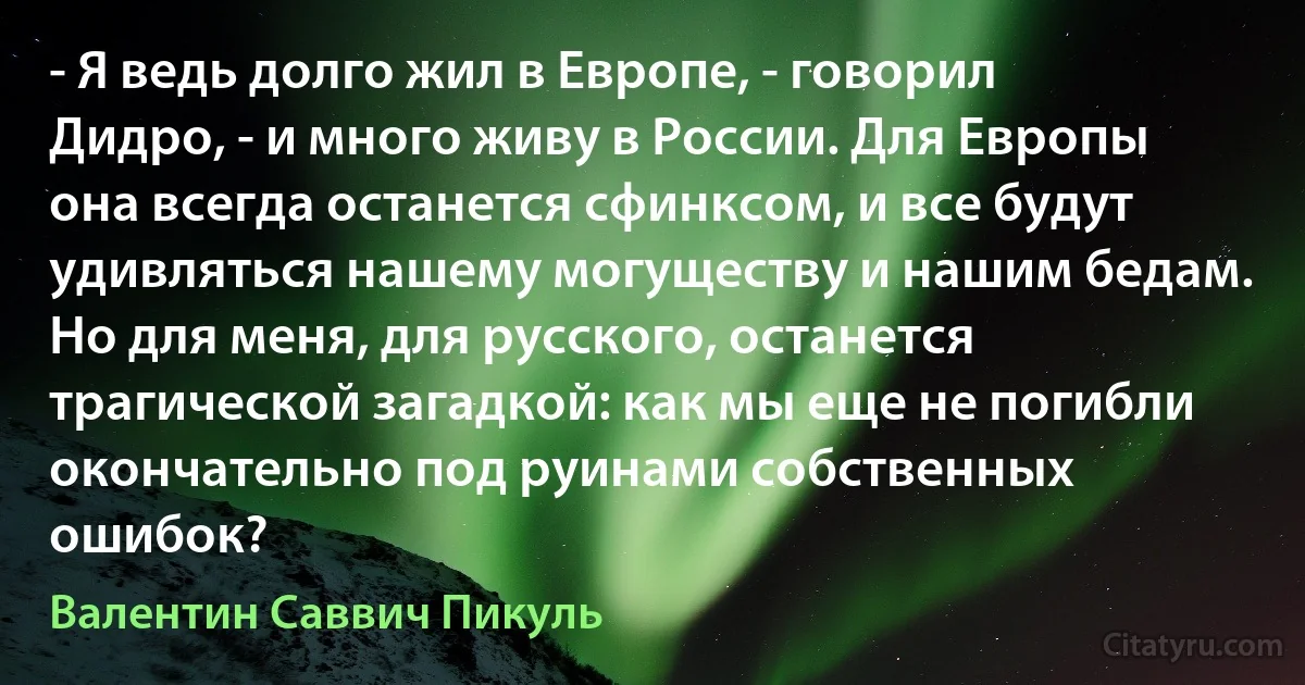 - Я ведь долго жил в Европе, - говорил Дидро, - и много живу в России. Для Европы она всегда останется сфинксом, и все будут удивляться нашему могуществу и нашим бедам. Но для меня, для русского, останется трагической загадкой: как мы еще не погибли окончательно под руинами собственных ошибок? (Валентин Саввич Пикуль)