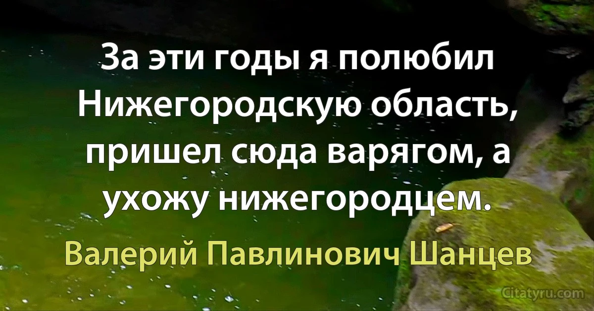 За эти годы я полюбил Нижегородскую область, пришел сюда варягом, а ухожу нижегородцем. (Валерий Павлинович Шанцев)