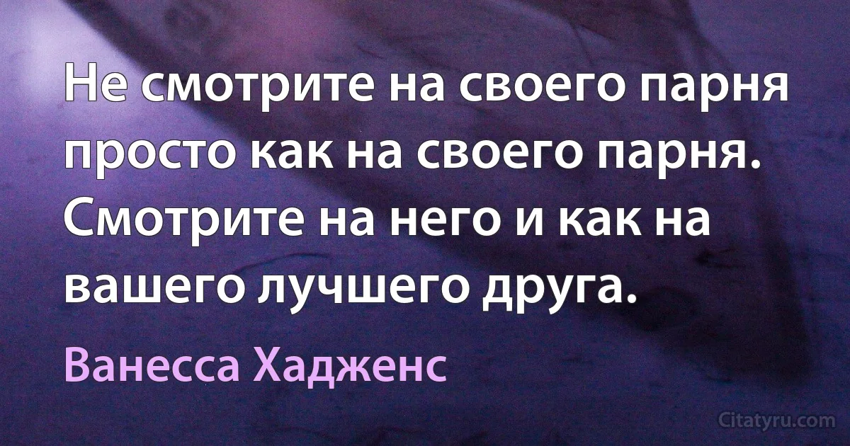 Не смотрите на своего парня просто как на своего парня. Смотрите на него и как на вашего лучшего друга. (Ванесса Хадженс)