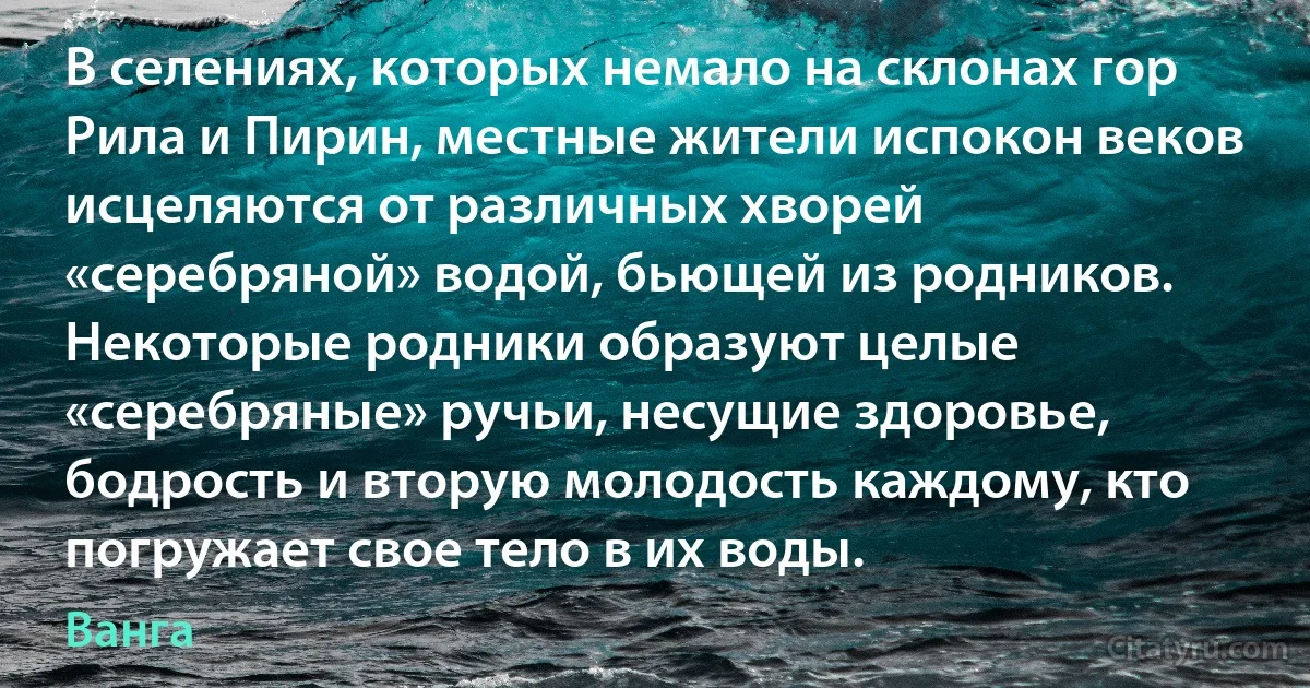 В селениях, которых немало на склонах гор Рила и Пирин, местные жители испокон веков исцеляются от различных хворей «серебряной» водой, бьющей из родников. Некоторые родники образуют целые «серебряные» ручьи, несущие здоровье, бодрость и вторую молодость каждому, кто погружает свое тело в их воды. (Ванга)