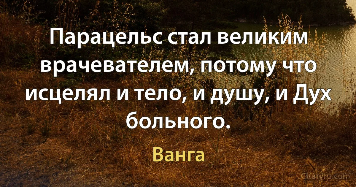 Парацельс стал великим врачевателем, потому что исцелял и тело, и душу, и Дух больного. (Ванга)