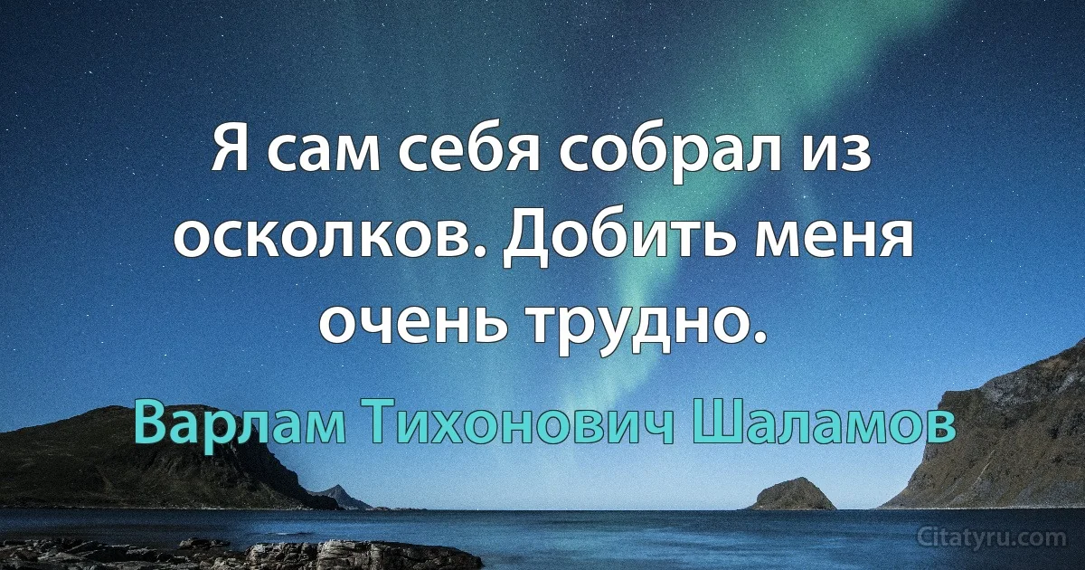 Я сам себя собрал из осколков. Добить меня очень трудно. (Варлам Тихонович Шаламов)