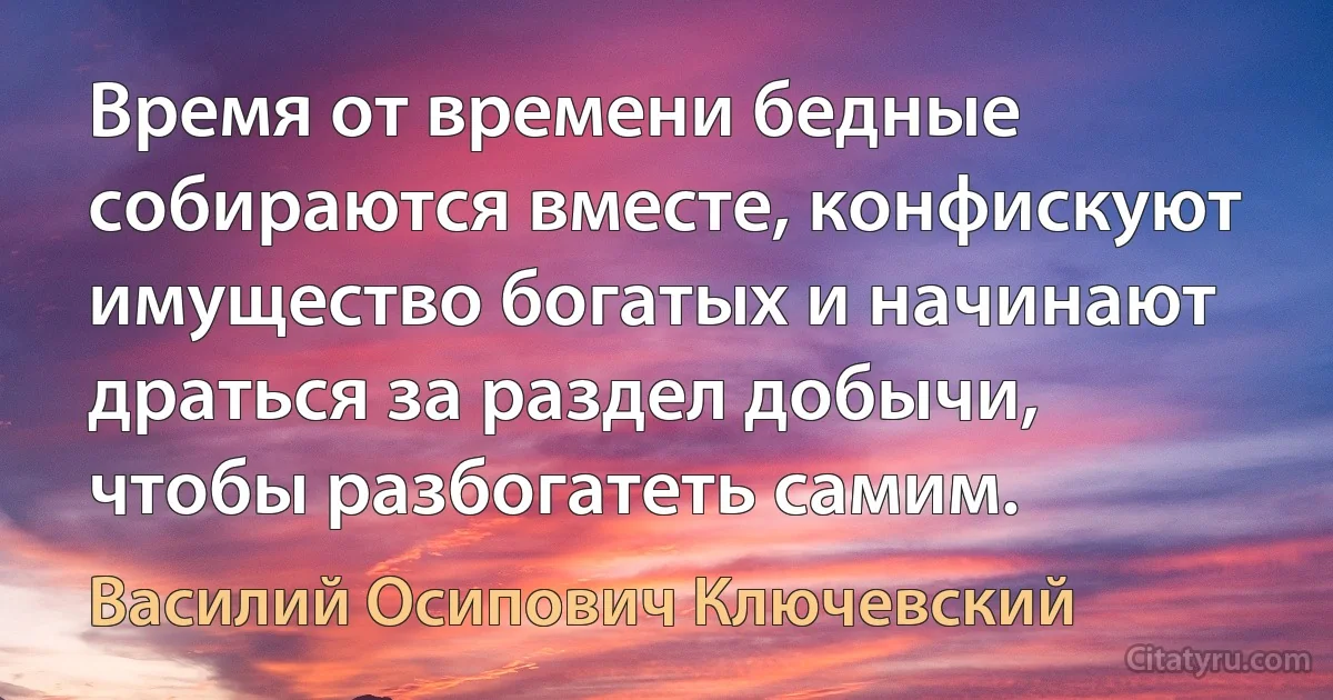 Время от времени бедные собираются вместе, конфискуют имущество богатых и начинают драться за раздел добычи, чтобы разбогатеть самим. (Василий Осипович Ключевский)