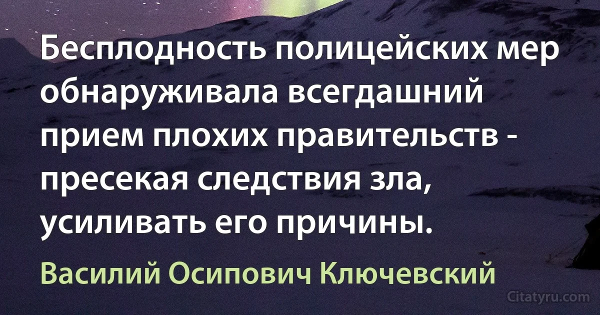 Бесплодность полицейских мер обнаруживала всегдашний прием плохих правительств - пресекая следствия зла, усиливать его причины. (Василий Осипович Ключевский)