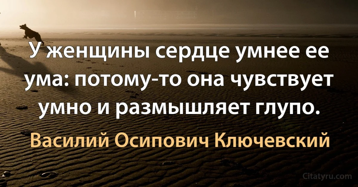 У женщины сердце умнее ее ума: потому-то она чувствует умно и размышляет глупо. (Василий Осипович Ключевский)