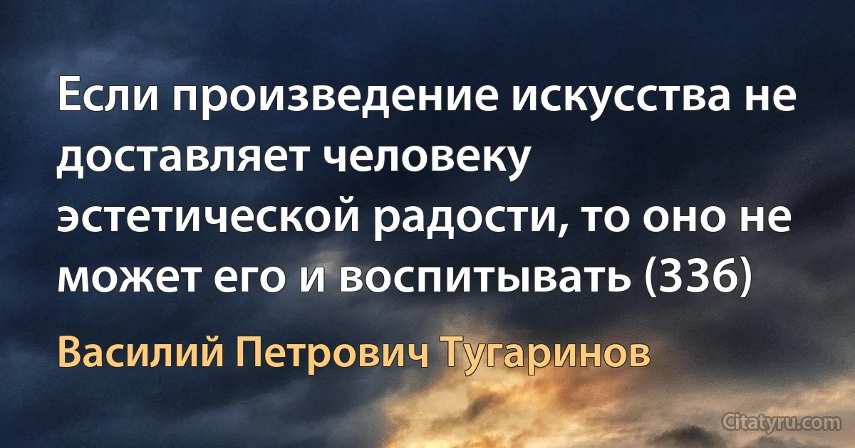 Если произведение искусства не доставляет человеку эстетической радости, то оно не может его и воспитывать (336) (Василий Петрович Тугаринов)