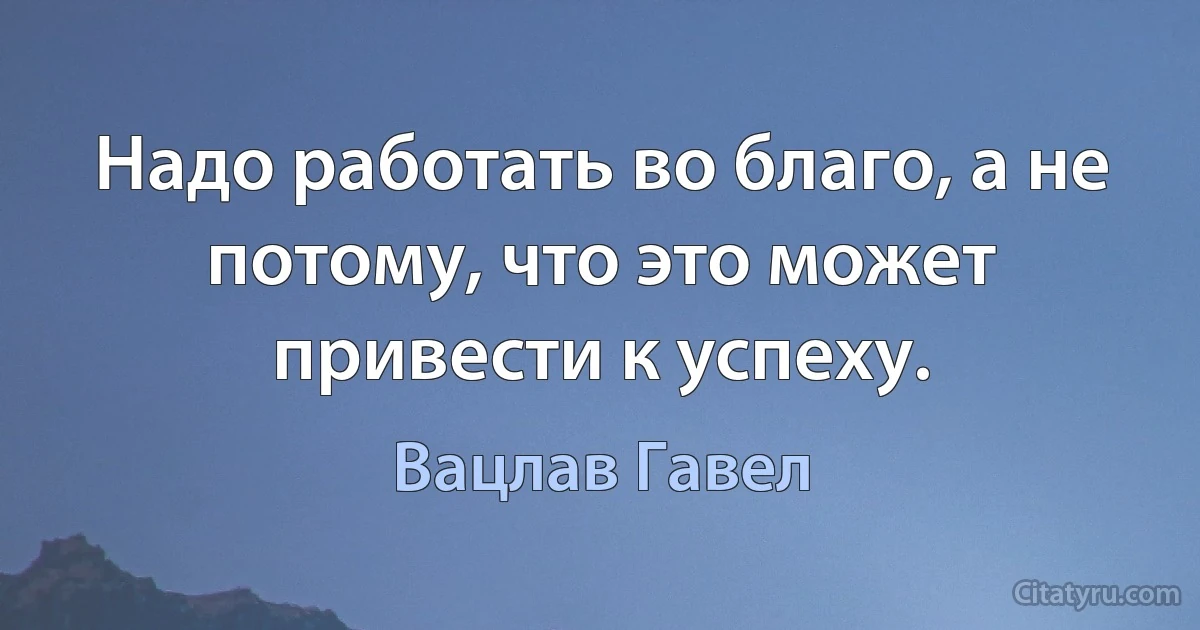 Надо работать во благо, а не потому, что это может привести к успеху. (Вацлав Гавел)