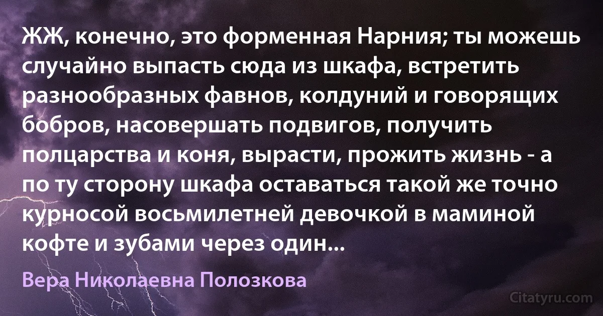 ЖЖ, конечно, это форменная Нарния; ты можешь случайно выпасть сюда из шкафа, встретить разнообразных фавнов, колдуний и говорящих бобров, насовершать подвигов, получить полцарства и коня, вырасти, прожить жизнь - а по ту сторону шкафа оставаться такой же точно курносой восьмилетней девочкой в маминой кофте и зубами через один... (Вера Николаевна Полозкова)