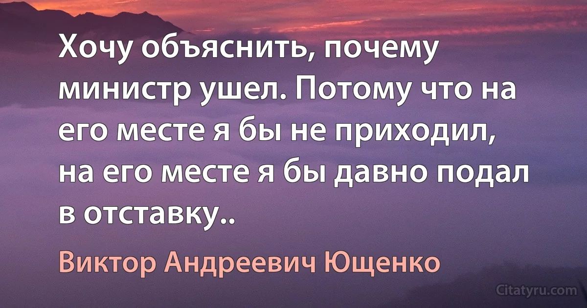 Хочу объяснить, почему министр ушел. Потому что на его месте я бы не приходил, на его месте я бы давно подал в отставку.. (Виктор Андреевич Ющенко)