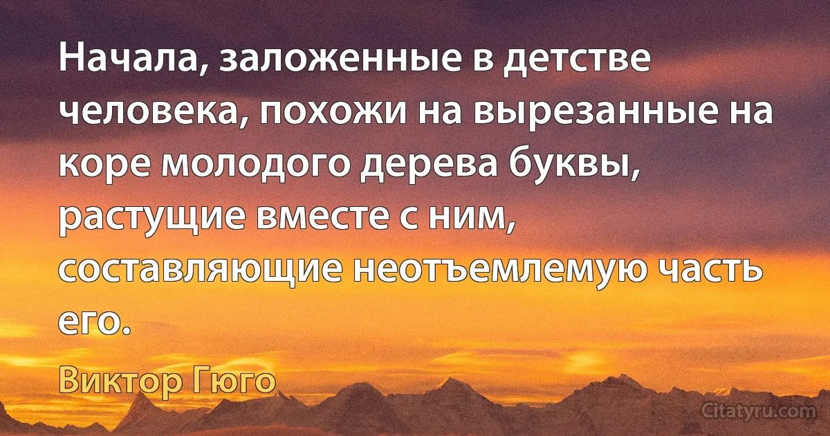 Начала, заложенные в детстве человека, похожи на вырезанные на коре молодого дерева буквы, растущие вместе с ним, составляющие неотъемлемую часть его. (Виктор Гюго)