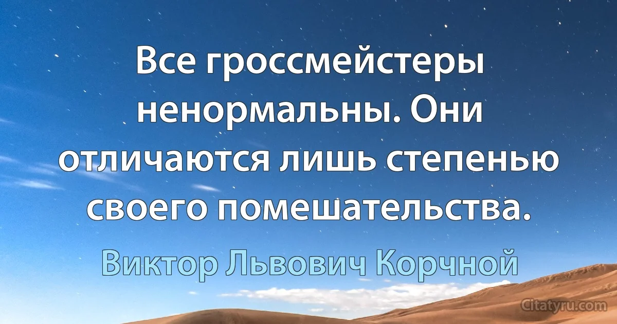 Все гроссмейстеры ненормальны. Они отличаются лишь степенью своего помешательства. (Виктор Львович Корчной)