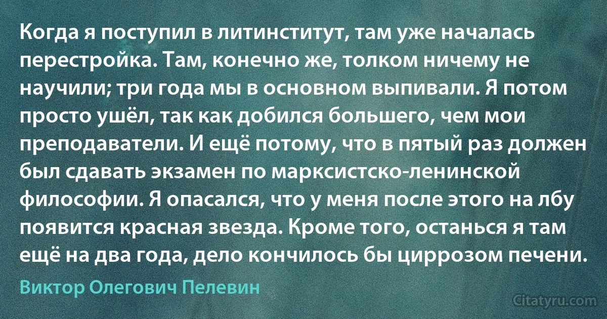 Когда я поступил в литинститут, там уже началась перестройка. Там, конечно же, толком ничему не научили; три года мы в основном выпивали. Я потом просто ушёл, так как добился большего, чем мои преподаватели. И ещё потому, что в пятый раз должен был сдавать экзамен по марксистско-ленинской философии. Я опасался, что у меня после этого на лбу появится красная звезда. Кроме того, останься я там ещё на два года, дело кончилось бы циррозом печени. (Виктор Олегович Пелевин)