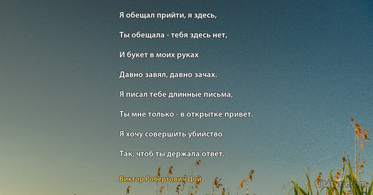 Я обещал прийти, я здесь,

Ты обещала - тебя здесь нет,

И букет в моих руках

Давно завял, давно зачах.

Я писал тебе длинные письма,

Ты мне только - в открытке привет.

Я хочу совершить убийство

Так, чтоб ты держала ответ. (Виктор Робертович Цой)