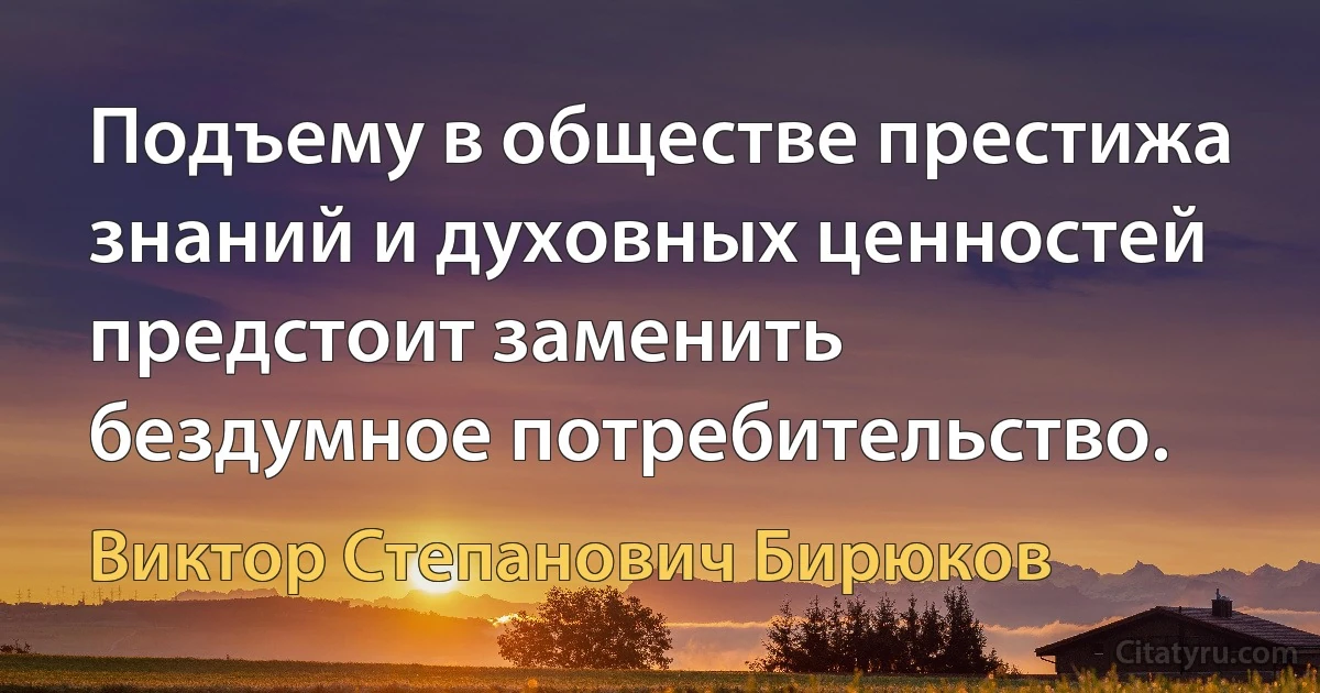 Подъему в обществе престижа знаний и духовных ценностей предстоит заменить бездумное потребительство. (Виктор Степанович Бирюков)