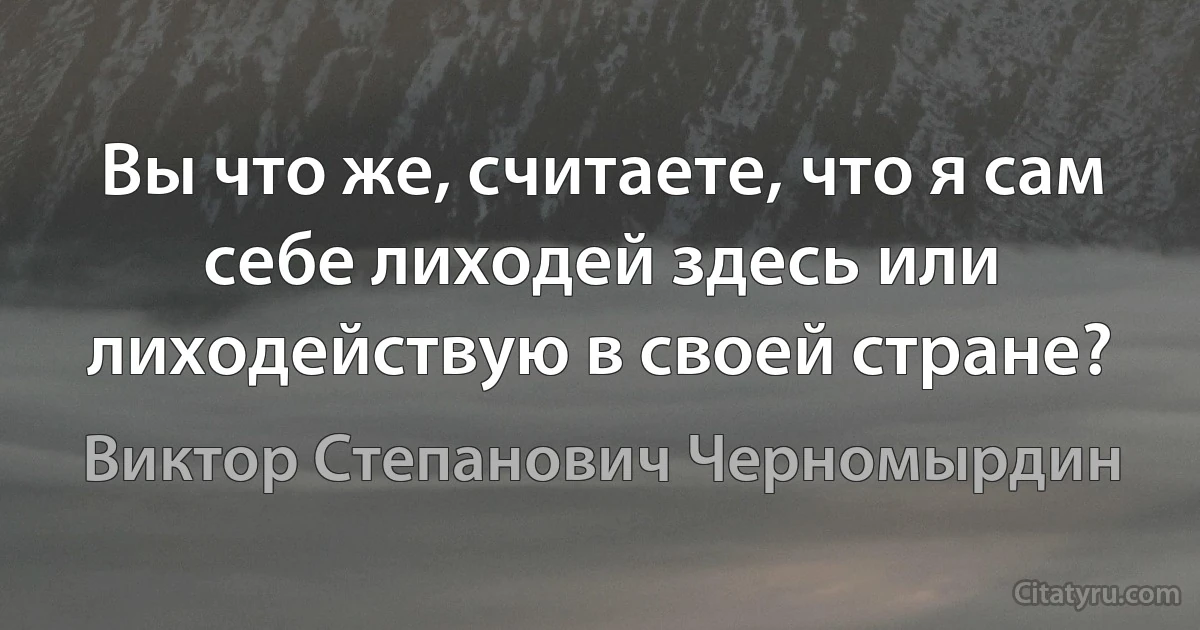 Вы что же, считаете, что я сам себе лиходей здесь или лиходействую в своей стране? (Виктор Степанович Черномырдин)