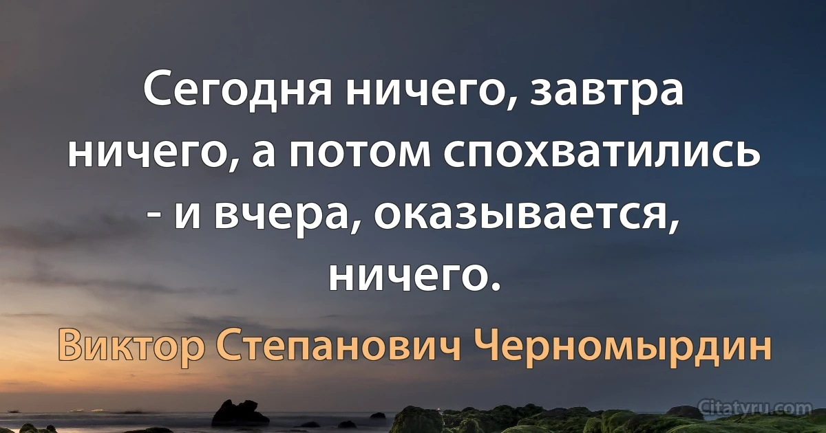 Сегодня ничего, завтра ничего, а потом спохватились - и вчера, оказывается, ничего. (Виктор Степанович Черномырдин)