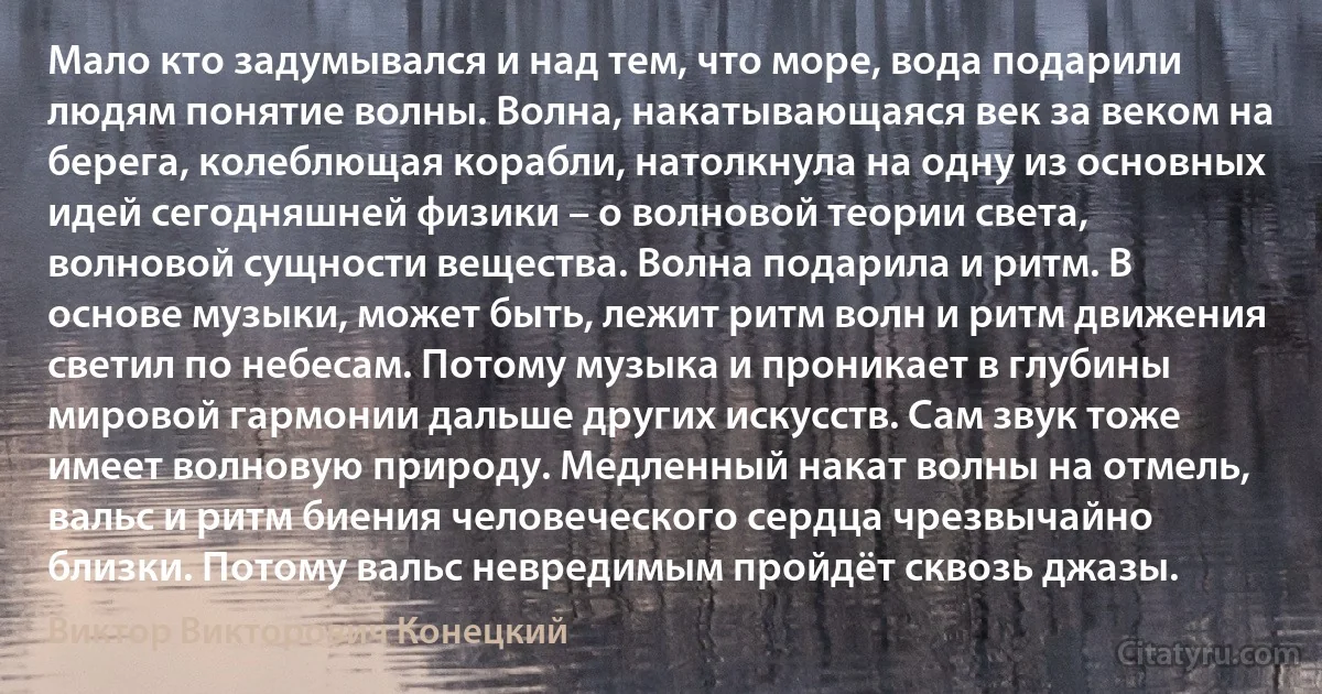 Мало кто задумывался и над тем, что море, вода подарили людям понятие волны. Волна, накатывающаяся век за веком на берега, колеблющая корабли, натолкнула на одну из основных идей сегодняшней физики – о волновой теории света, волновой сущности вещества. Волна подарила и ритм. В основе музыки, может быть, лежит ритм волн и ритм движения светил по небесам. Потому музыка и проникает в глубины мировой гармонии дальше других искусств. Сам звук тоже имеет волновую природу. Медленный накат волны на отмель, вальс и ритм биения человеческого сердца чрезвычайно близки. Потому вальс невредимым пройдёт сквозь джазы. (Виктор Викторович Конецкий)