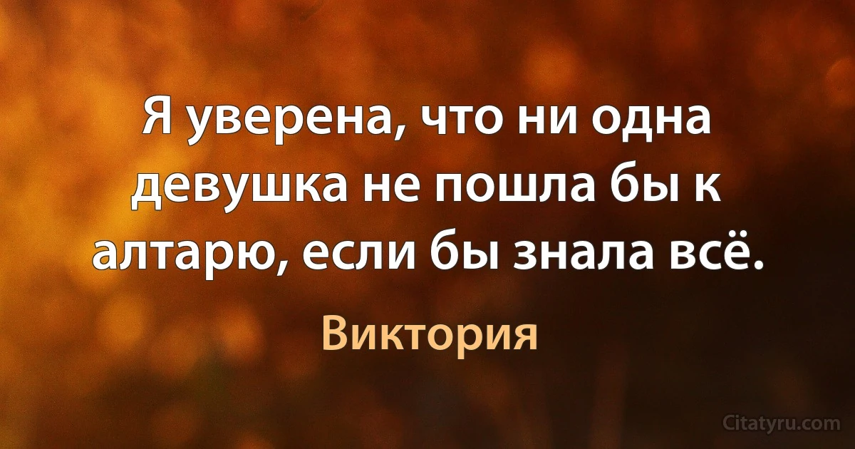 Я уверена, что ни одна девушка не пошла бы к алтарю, если бы знала всё. (Виктория)