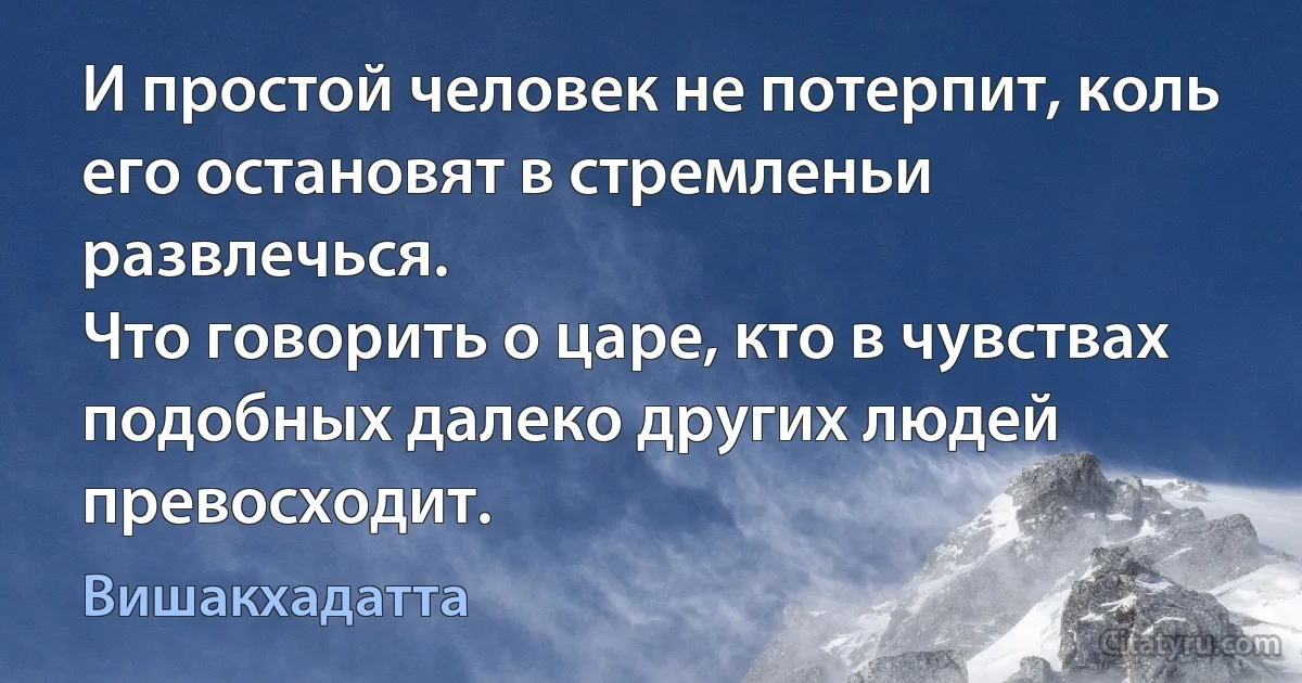 И простой человек не потерпит, коль его остановят в стремленьи развлечься.
Что говорить о царе, кто в чувствах подобных далеко других людей превосходит. (Вишакхадатта)