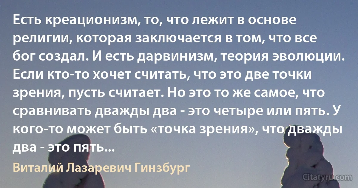 Есть креационизм, то, что лежит в основе религии, которая заключается в том, что все бог создал. И есть дарвинизм, теория эволюции. Если кто-то хочет считать, что это две точки зрения, пусть считает. Но это то же самое, что сравнивать дважды два - это четыре или пять. У кого-то может быть «точка зрения», что дважды два - это пять... (Виталий Лазаревич Гинзбург)