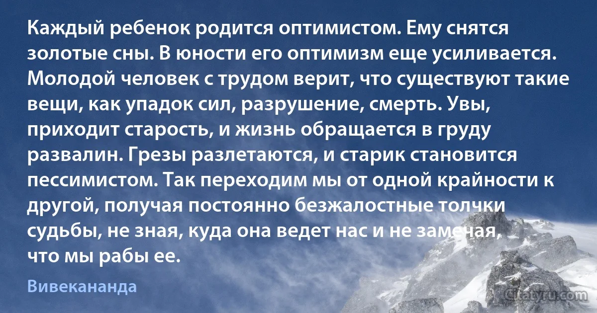 Каждый ребенок родится оптимистом. Ему снятся золотые сны. В юности его оптимизм еще усиливается. Молодой человек с трудом верит, что существуют такие вещи, как упадок сил, разрушение, смерть. Увы, приходит старость, и жизнь обращается в груду развалин. Грезы разлетаются, и старик становится пессимистом. Так переходим мы от одной крайности к другой, получая постоянно безжалостные толчки судьбы, не зная, куда она ведет нас и не замечая, что мы рабы ее. (Вивекананда)