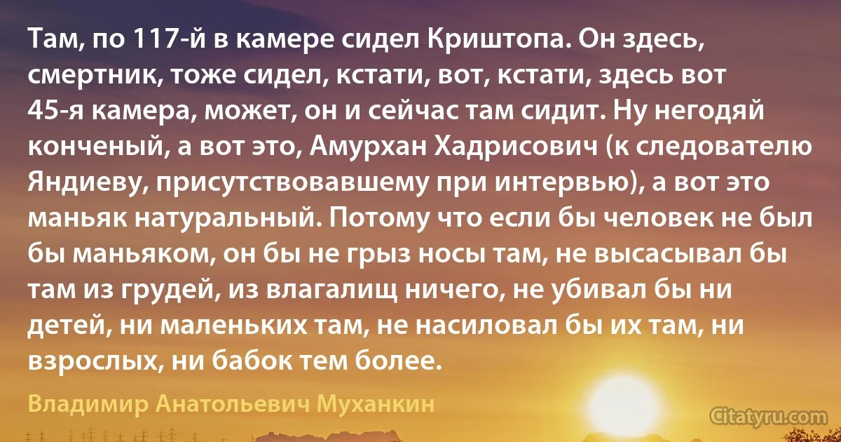 Там, по 117-й в камере сидел Криштопа. Он здесь, смертник, тоже сидел, кстати, вот, кстати, здесь вот 45-я камера, может, он и сейчас там сидит. Ну негодяй конченый, а вот это, Амурхан Хадрисович (к следователю Яндиеву, присутствовавшему при интервью), а вот это маньяк натуральный. Потому что если бы человек не был бы маньяком, он бы не грыз носы там, не высасывал бы там из грудей, из влагалищ ничего, не убивал бы ни детей, ни маленьких там, не насиловал бы их там, ни взрослых, ни бабок тем более. (Владимир Анатольевич Муханкин)