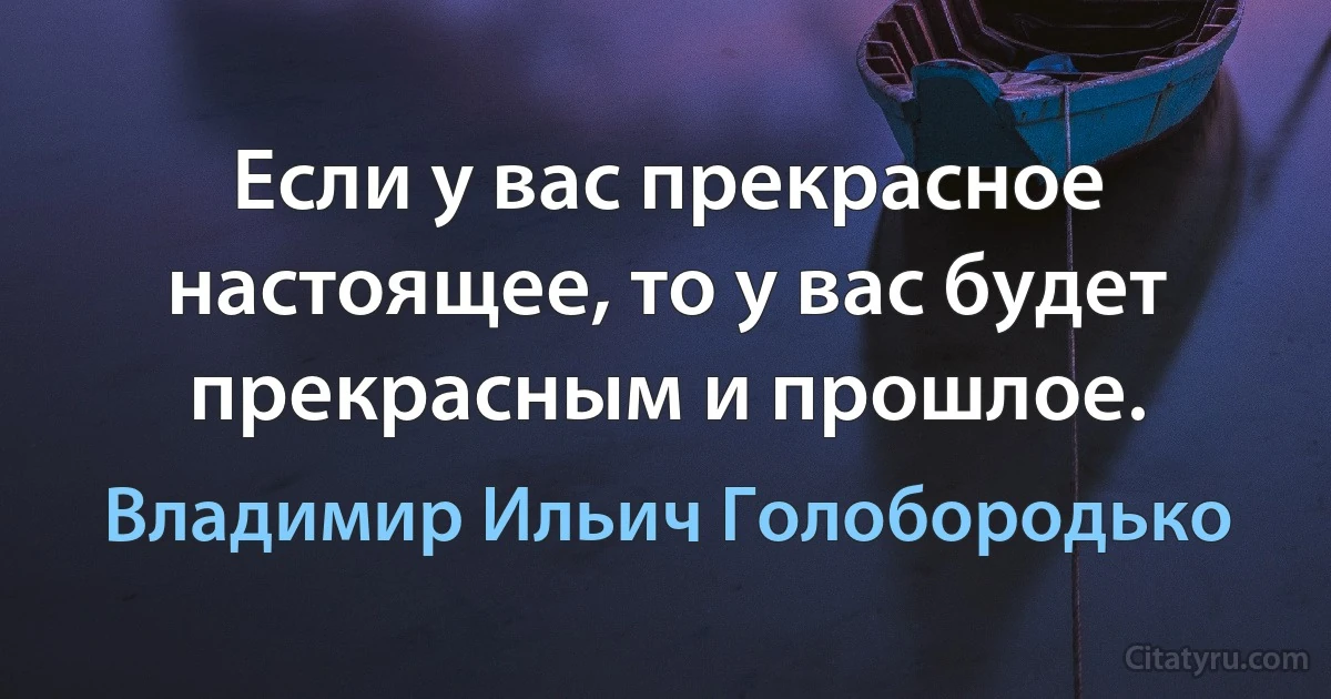 Если у вас прекрасное настоящее, то у вас будет прекрасным и прошлое. (Владимир Ильич Голобородько)