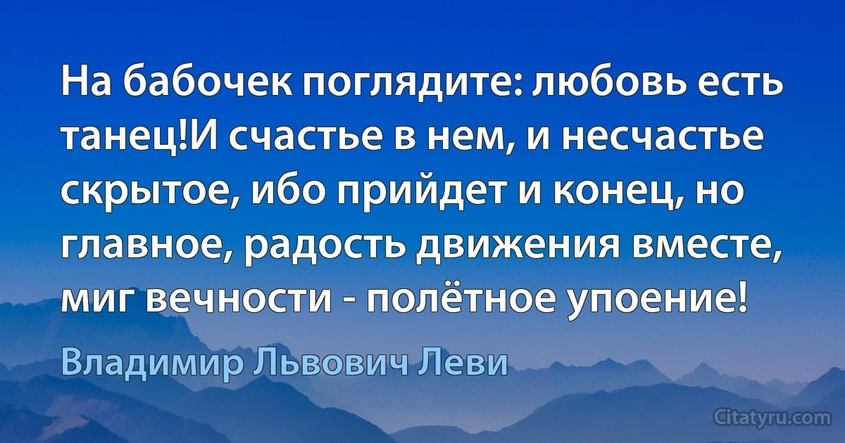 На бабочек поглядите: любовь есть танец!И счастье в нем, и несчастье скрытое, ибо прийдет и конец, но главное, радость движения вместе, миг вечности - полётное упоение! (Владимир Львович Леви)