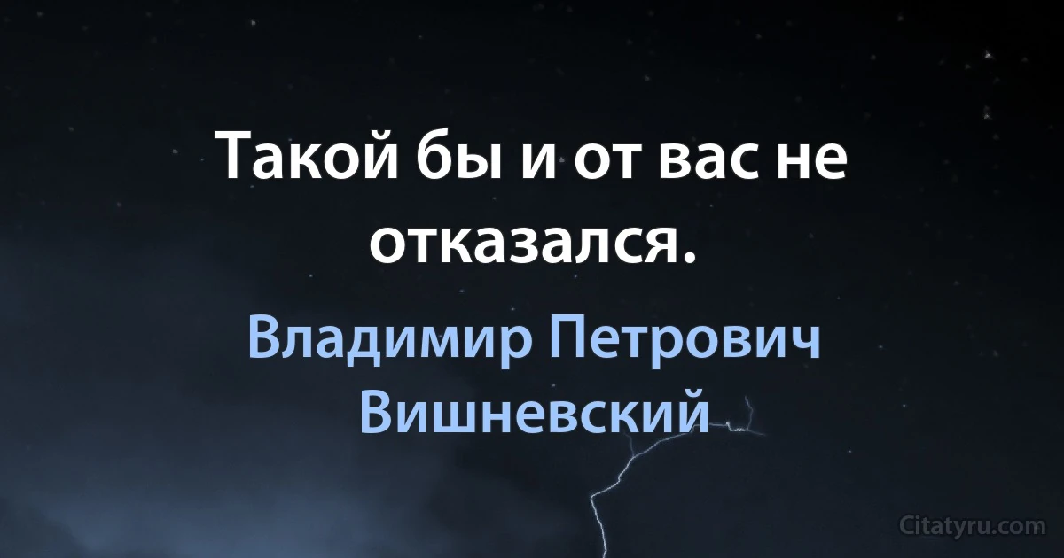 Такой бы и от вас не отказался. (Владимир Петрович Вишневский)