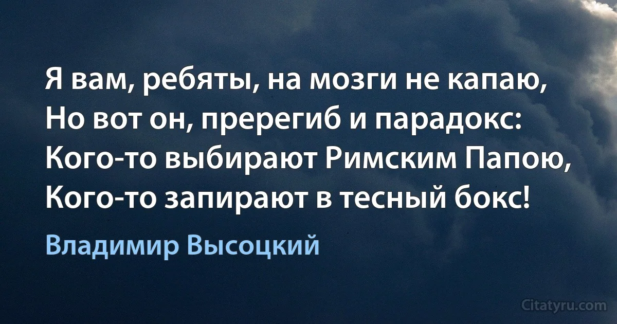 Я вам, ребяты, на мозги не капаю,
Но вот он, пререгиб и парадокс:
Кого-то выбирают Римским Папою,
Кого-то запирают в тесный бокс! (Владимир Высоцкий)