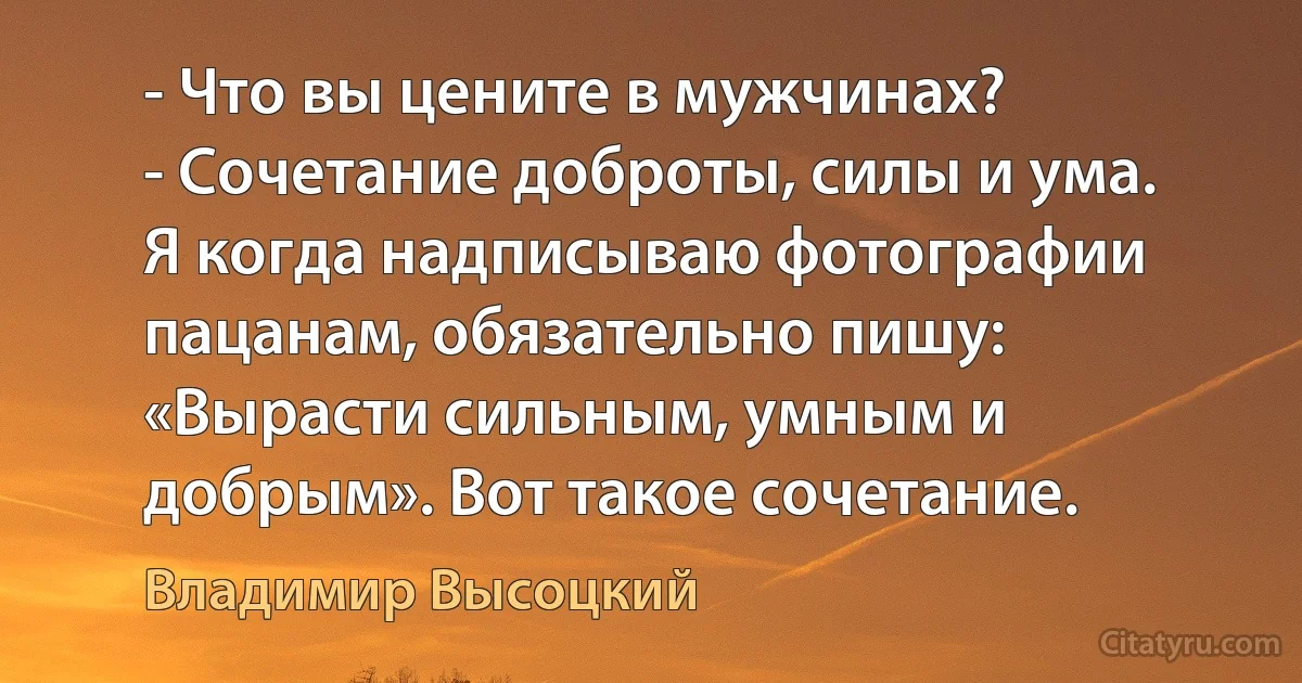 - Что вы цените в мужчинах?
- Сочетание доброты, силы и ума. Я когда надписываю фотографии пацанам, обязательно пишу: «Вырасти сильным, умным и добрым». Вот такое сочетание. (Владимир Высоцкий)