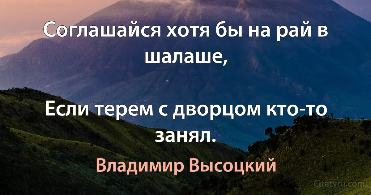 Соглашайся хотя бы на рай в шалаше,

Если терем с дворцом кто-то занял. (Владимир Высоцкий)