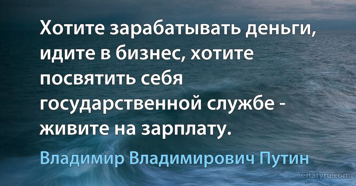 Хотите зарабатывать деньги, идите в бизнес, хотите посвятить себя государственной службе - живите на зарплату. (Владимир Владимирович Путин)