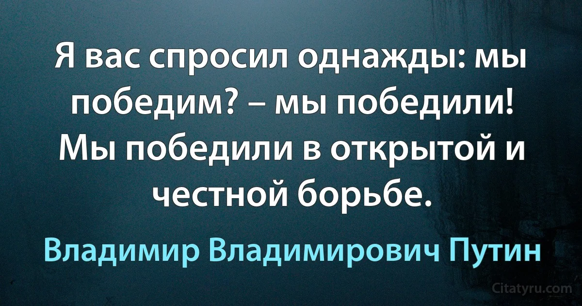 Я вас спросил однажды: мы победим? – мы победили! Мы победили в открытой и честной борьбе. (Владимир Владимирович Путин)