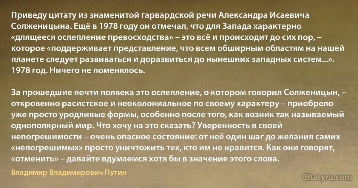 Приведу цитату из знаменитой гарвардской речи Александра Исаевича Солженицына. Ещё в 1978 году он отмечал, что для Запада характерно «длящееся ослепление превосходства» – это всё и происходит до сих пор, – которое «поддерживает представление, что всем обширным областям на нашей планете следует развиваться и доразвиться до нынешних западных систем...». 1978 год. Ничего не поменялось.

За прошедшие почти полвека это ослепление, о котором говорил Солженицын, – откровенно расистское и неоколониальное по своему характеру – приобрело уже просто уродливые формы, особенно после того, как возник так называемый однополярный мир. Что хочу на это сказать? Уверенность в своей непогрешимости – очень опасное состояние: от неё один шаг до желания самих «непогрешимых» просто уничтожить тех, кто им не нравится. Как они говорят, «отменить» – давайте вдумаемся хотя бы в значение этого слова. (Владимир Владимирович Путин)