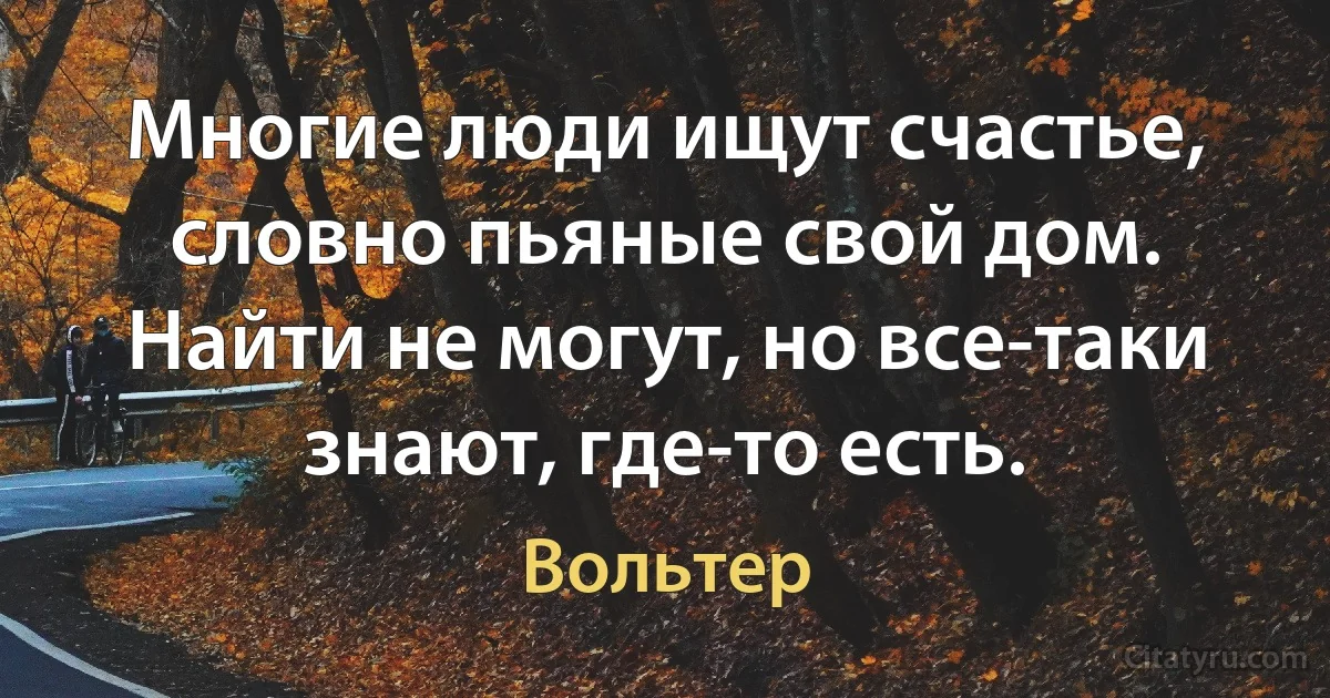 Многие люди ищут счастье, словно пьяные свой дом. Найти не могут, но все-таки знают, где-то есть. (Вольтер)