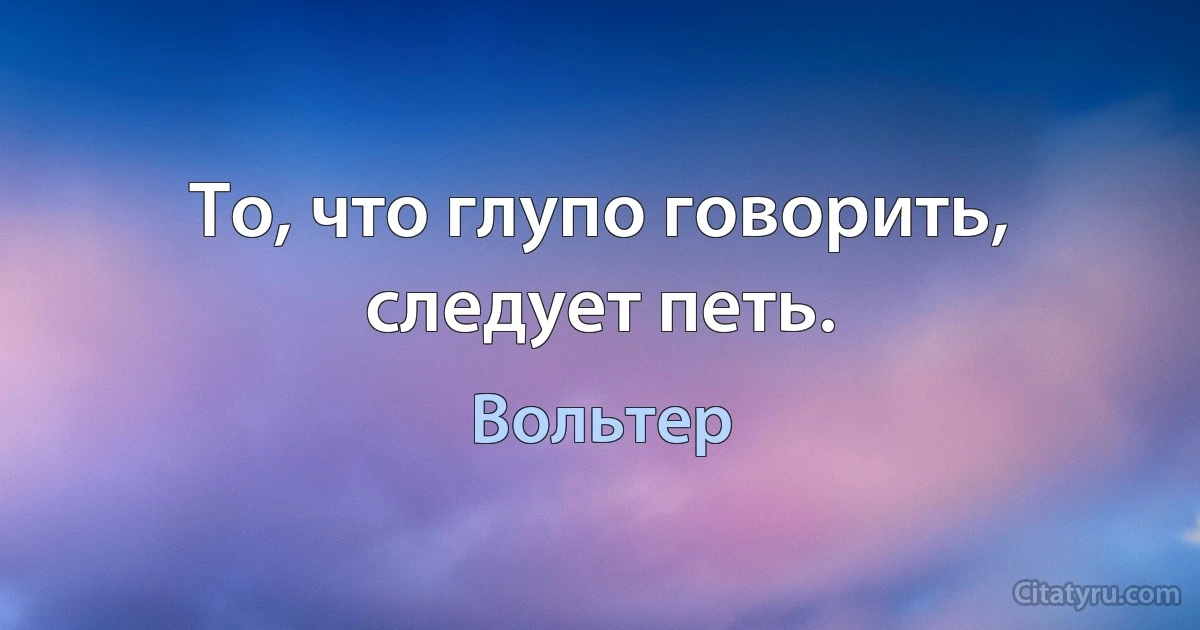 То, что глупо говорить, следует петь. (Вольтер)